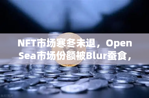 NFT市场寒冬未退，OpenSea市场份额被Blur蚕食，欧易交易所官网成投资者避险新选择