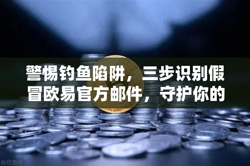 警惕钓鱼陷阱，三步识别假冒欧易官方邮件，守护你的数字资产安全