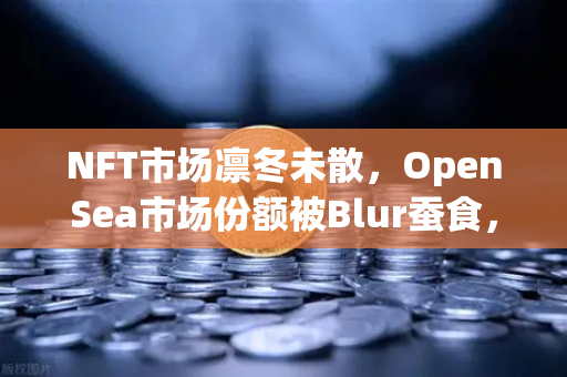 NFT市场凛冬未散，OpenSea市场份额被Blur蚕食，欧易交易所如何破局？