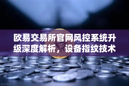 欧易交易所官网风控系统升级深度解析，设备指纹技术如何守护你的资产安全？-第1张图片-欧易交易所