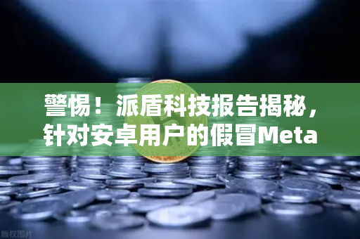 警惕!派盾科技报告揭秘,针对安卓用户的假冒MetaMask应用正在盗取资产-第1张图片-欧易交易所 警惕!派盾科技报告揭秘,针对安卓用户的假冒MetaMask应用正在盗取资产-第1张图片-欧易交易所