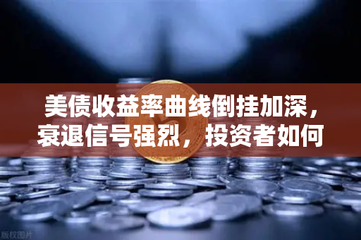 美债收益率曲线倒挂加深，衰退信号强烈，投资者如何应对？