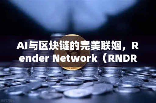 AI与区块链的完美联姻，Render Network（RNDR）如何成为AI算力龙头