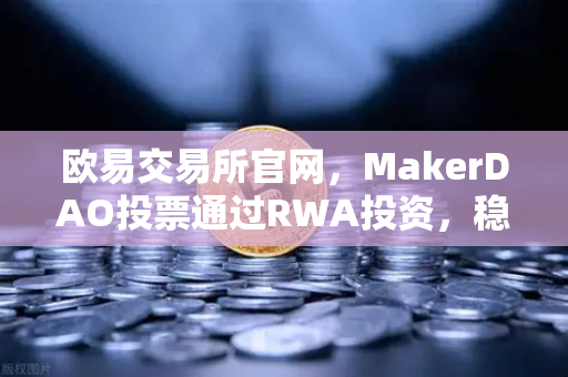 欧易交易所官网，MakerDAO投票通过RWA投资，稳定币格局或迎巨变-第1张图片-欧易交易所