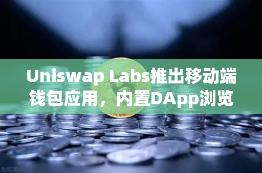 Uniswap Labs推出移动端钱包应用，内置DApp浏览器的去中心化金融新入口