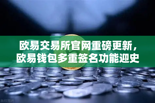 欧易交易所官网重磅更新，欧易钱包多重签名功能迎史诗级升级，支持更多签名方与自定义规则