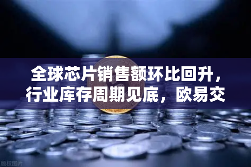 全球芯片销售额环比回升，行业库存周期见底，欧易交易所官网解读科技复苏信号