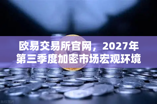 欧易交易所官网，2027年第三季度加密市场宏观环境展望与机遇解析-第1张图片-欧易交易所