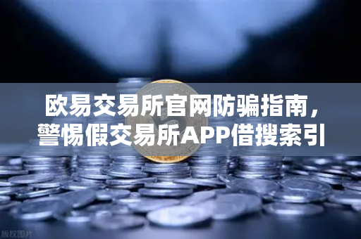 欧易交易所官网防骗指南，警惕假交易所APP借搜索引擎广告渗透