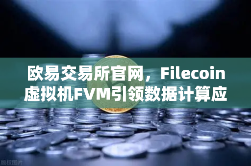 欧易交易所官网，Filecoin虚拟机FVM引领数据计算应用新浪潮-第1张图片-欧易交易所