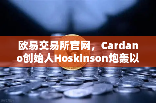 欧易交易所官网，Cardano创始人Hoskinson炮轰以太坊路线图陈词滥调，缺乏真正创新
