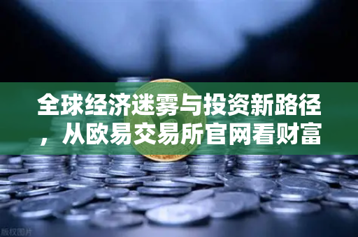 全球经济迷雾与投资新路径，从欧易交易所官网看财富管理的智慧突围