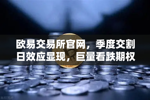 欧易交易所官网，季度交割日效应显现，巨量看跌期权未平仓压制价格反弹-第1张图片-欧易交易所