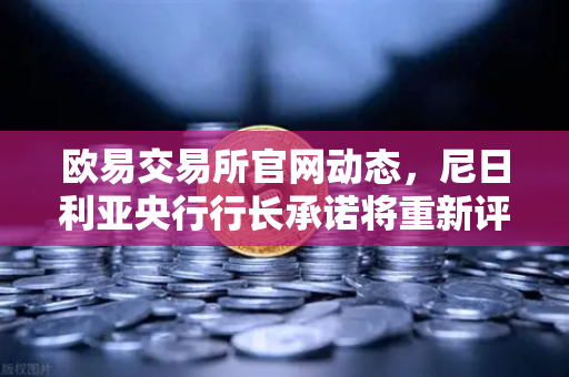 欧易交易所官网动态，尼日利亚央行行长承诺将重新评估加密货币立场，市场迎来新转机