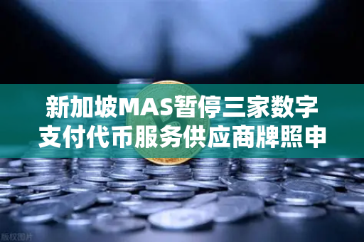 新加坡MAS暂停三家数字支付代币服务供应商牌照申请，加密货币监管风向标突变？