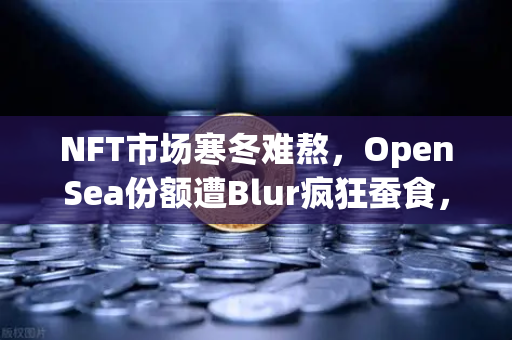 NFT市场寒冬难熬，OpenSea份额遭Blur疯狂蚕食，欧易交易所官网带你洞察资产新机遇-第1张图片-欧易交易所