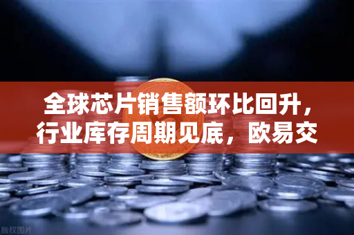 全球芯片销售额环比回升，行业库存周期见底，欧易交易所官网解读投资新机遇-第1张图片-欧易交易所