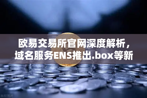 欧易交易所官网深度解析，域名服务ENS推出.box等新后缀，Web3身份体系迎来革命性升级-第1张图片-欧易交易所