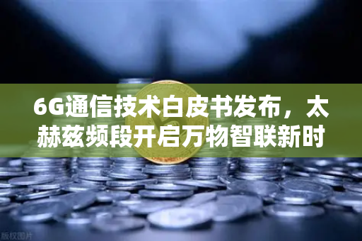 6G通信技术白皮书发布，太赫兹频段开启万物智联新时代，数字生态迎变革