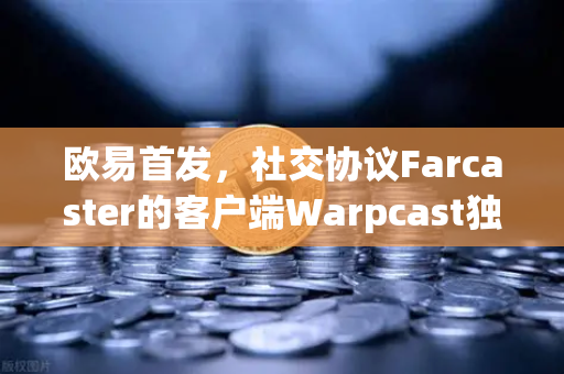 欧易首发，社交协议Farcaster的客户端Warpcast独家上线，重塑Web3社交新生态