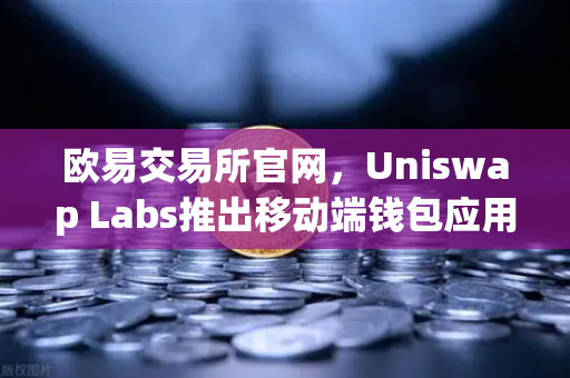 欧易交易所官网，Uniswap Labs推出移动端钱包应用，内置DApp浏览器，重塑DeFi交互体验-第1张图片-欧易交易所