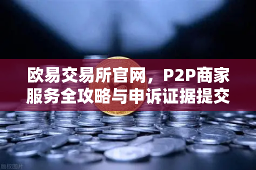 欧易交易所官网，P2P商家服务全攻略与申诉证据提交指南