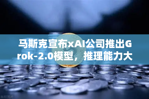 马斯克宣布xAI公司推出Grok-2.0模型，推理能力大幅提升，AI赛道迎来新变局