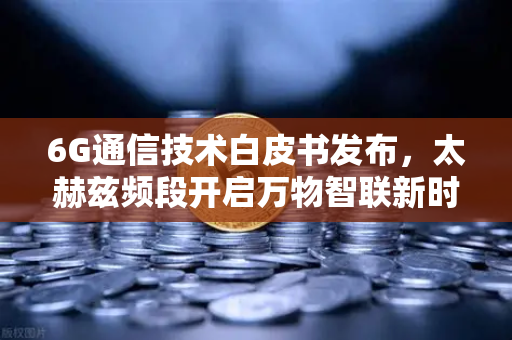 6G通信技术白皮书发布，太赫兹频段开启万物智联新时代-第1张图片-欧易交易所
