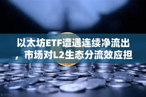 以太坊ETF遭遇连续净流出，市场对L2生态分流效应担忧加剧，欧易交易所深度解析-第1张图片-欧易交易所
