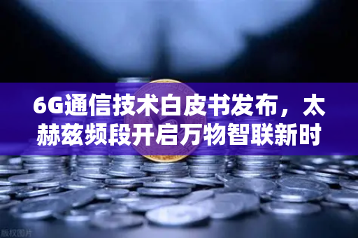 6G通信技术白皮书发布，太赫兹频段开启万物智联新时代