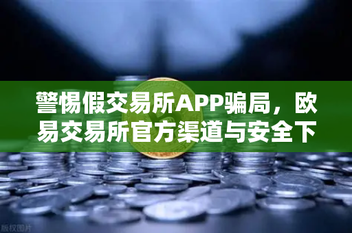 警惕假交易所APP骗局，欧易交易所官方渠道与安全下载指南