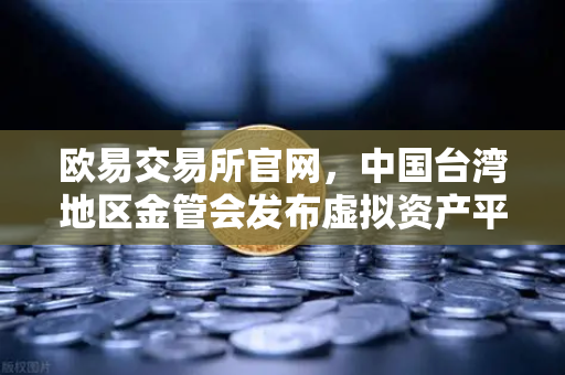欧易交易所官网，中国台湾地区金管会发布虚拟资产平台及交易业务管理办法草案，行业迎来新变局