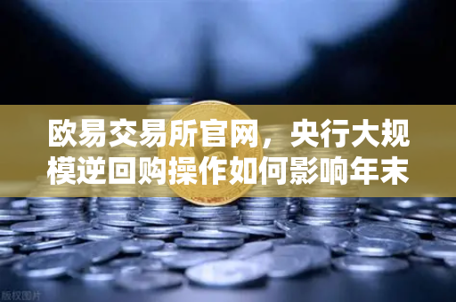 欧易交易所官网，央行大规模逆回购操作如何影响年末资金面？投资者需关注这些信号