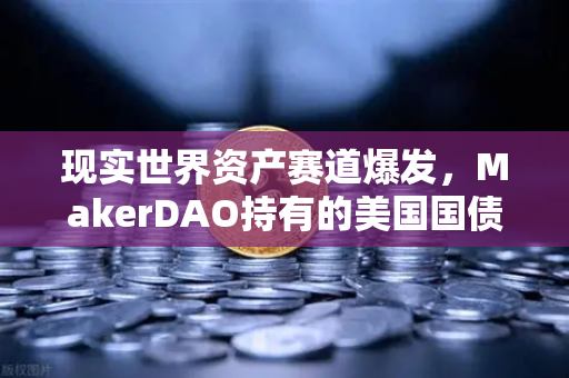 现实世界资产赛道爆发，MakerDAO持有的美国国债规模为何能撬动DeFi新格局？