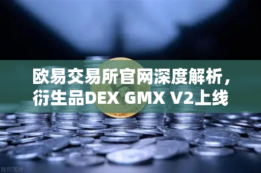 欧易交易所官网深度解析，衍生品DEX GMX V2上线，长尾资产交易迎来新纪元
