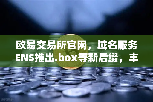 欧易交易所官网，域名服务ENS推出.box等新后缀，丰富Web3身份体系