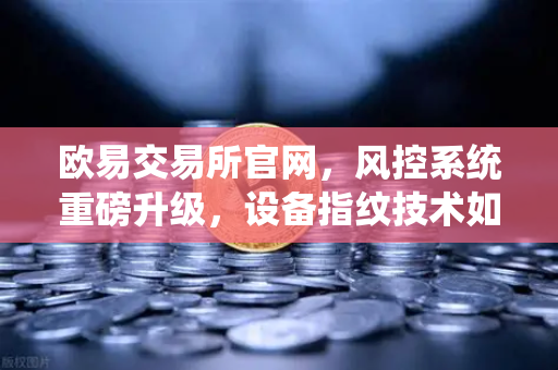 欧易交易所官网，风控系统重磅升级，设备指纹技术如何守护你的账户安全？