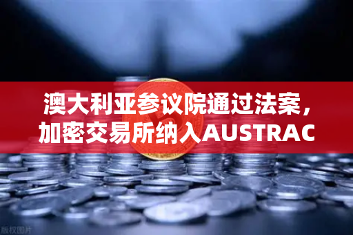 澳大利亚参议院通过法案，加密交易所纳入AUSTRAC监管，欧易用户需关注合规新动向
