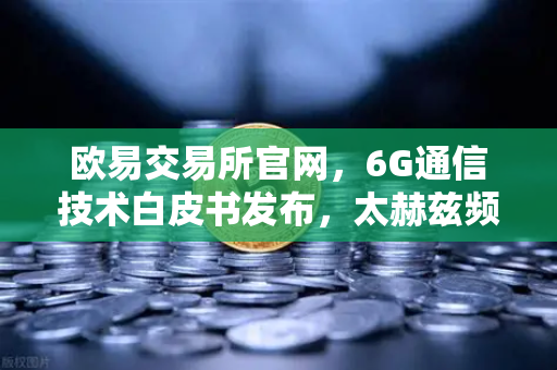 欧易交易所官网，6G通信技术白皮书发布，太赫兹频段开启万物智联新时代