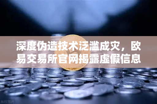 深度伪造技术泛滥成灾，欧易交易所官网揭露虚假信息背后的真相