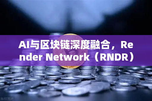 AI与区块链深度融合，Render Network（RNDR）如何成为AI算力龙头？