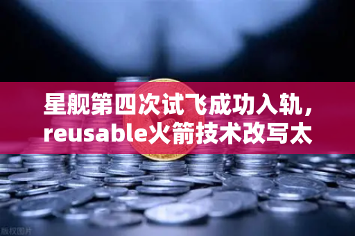星舰第四次试飞成功入轨，reusable火箭技术改写太空经济新秩序