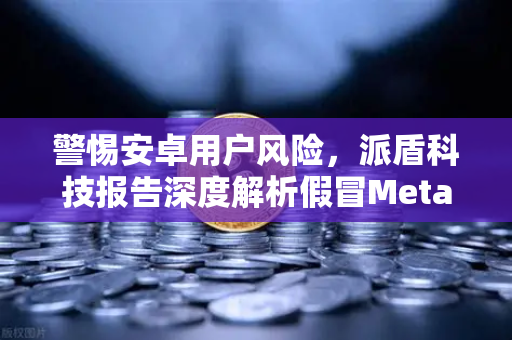 警惕安卓用户风险，派盾科技报告深度解析假冒MetaMask应用，欧易交易所官方护航资产安全