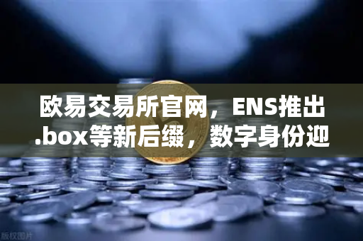 欧易交易所官网，ENS推出.box等新后缀，数字身份迎来Web3时代新变革