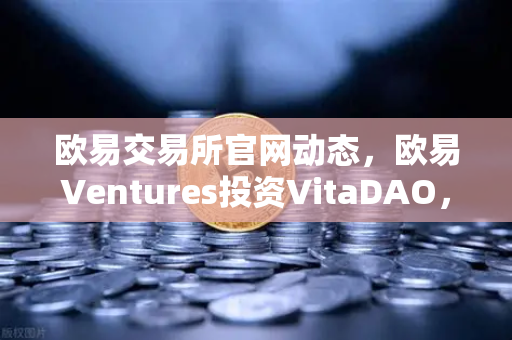 欧易交易所官网动态，欧易Ventures投资VitaDAO，布局去中心化科学新赛道