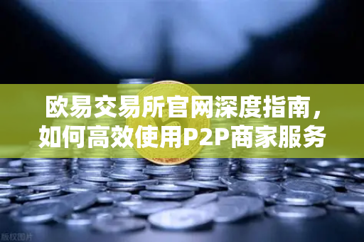 欧易交易所官网深度指南，如何高效使用P2P商家服务与申诉证据提交流程