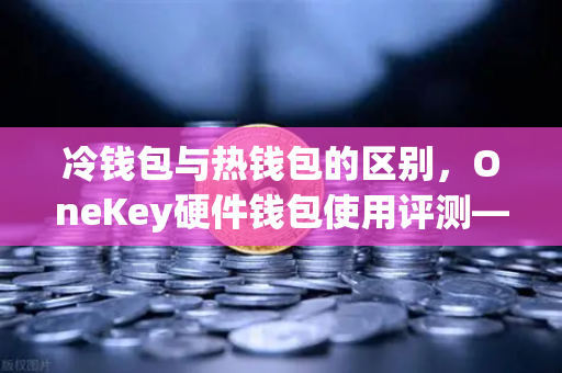 冷钱包与热钱包的区别，OneKey硬件钱包使用评测—欧易交易所用户必看的安全指南