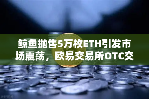鲸鱼抛售5万枚ETH引发市场震荡，欧易交易所OTC交易量异常预警详解