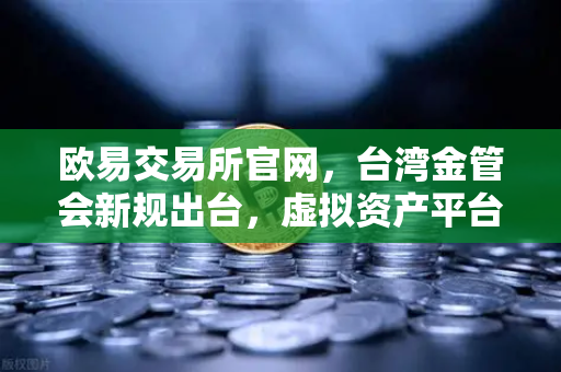 欧易交易所官网，台湾金管会新规出台，虚拟资产平台监管迈入新阶段