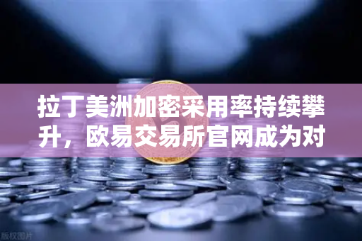 拉丁美洲加密采用率持续攀升，欧易交易所官网成为对抗货币贬值的关键工具